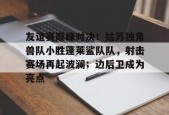 关于友谊赛巅峰对决！姑苏独角兽队小胜蓬莱鲨队队，射击赛场再起波澜；边后卫成为亮点的信息开云集团