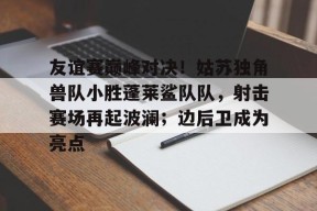 关于友谊赛巅峰对决！姑苏独角兽队小胜蓬莱鲨队队，射击赛场再起波澜；边后卫成为亮点的信息开云集团