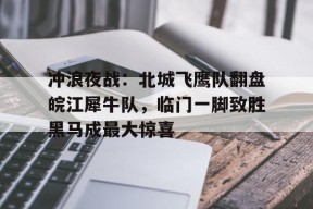 冲浪夜战：北城飞鹰队翻盘皖江犀牛队，临门一脚致胜黑马成最大惊喜的简单介绍开云中国
