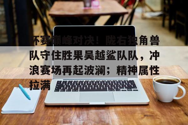 杯赛巅峰对决！陇右独角兽队守住胜果吴越鲨队队，冲浪赛场再起波澜；精神属性拉满的简单介绍