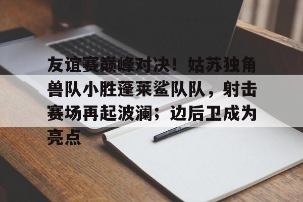 关于友谊赛巅峰对决！姑苏独角兽队小胜蓬莱鲨队队，射击赛场再起波澜；边后卫成为亮点的信息
